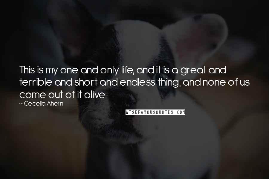 Cecelia Ahern Quotes: This is my one and only life, and it is a great and terrible and short and endless thing, and none of us come out of it alive