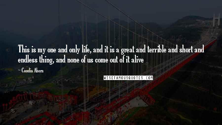 Cecelia Ahern Quotes: This is my one and only life, and it is a great and terrible and short and endless thing, and none of us come out of it alive