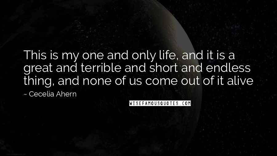Cecelia Ahern Quotes: This is my one and only life, and it is a great and terrible and short and endless thing, and none of us come out of it alive