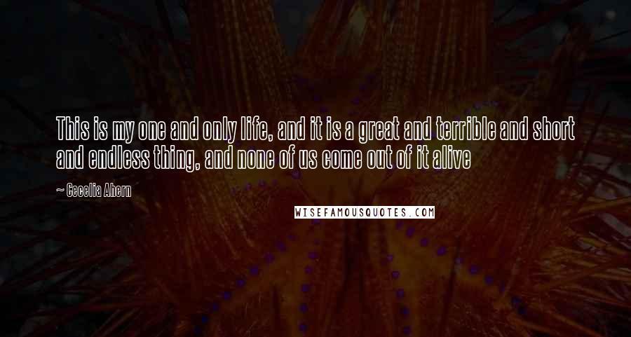 Cecelia Ahern Quotes: This is my one and only life, and it is a great and terrible and short and endless thing, and none of us come out of it alive