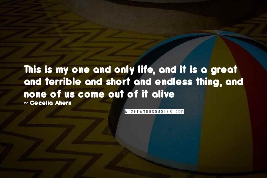 Cecelia Ahern Quotes: This is my one and only life, and it is a great and terrible and short and endless thing, and none of us come out of it alive