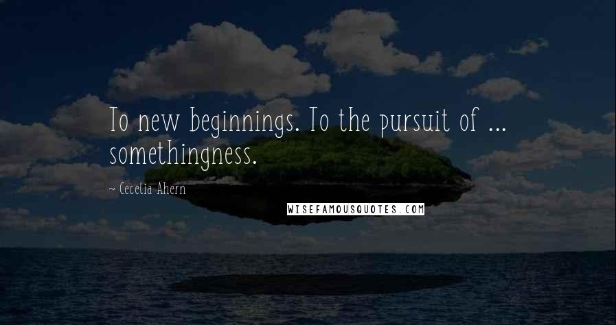 Cecelia Ahern Quotes: To new beginnings. To the pursuit of ... somethingness.