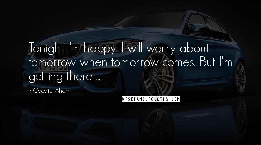 Cecelia Ahern Quotes: Tonight I'm happy. I will worry about tomorrow when tomorrow comes. But I'm getting there ...