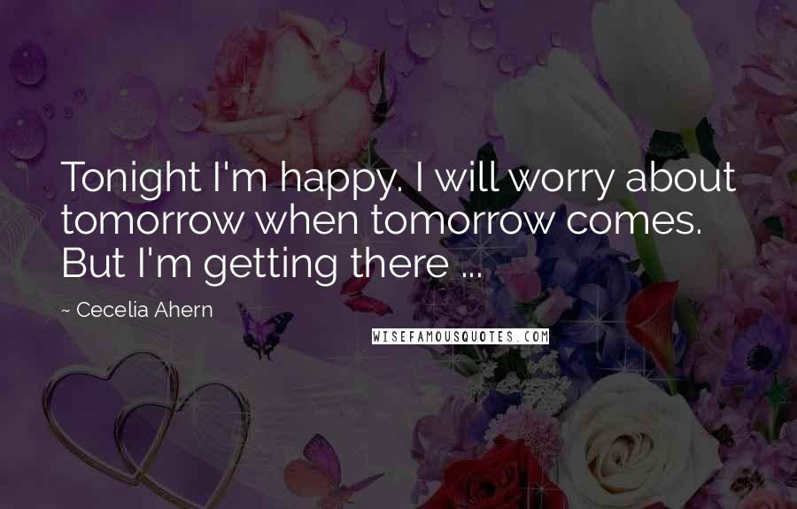 Cecelia Ahern Quotes: Tonight I'm happy. I will worry about tomorrow when tomorrow comes. But I'm getting there ...