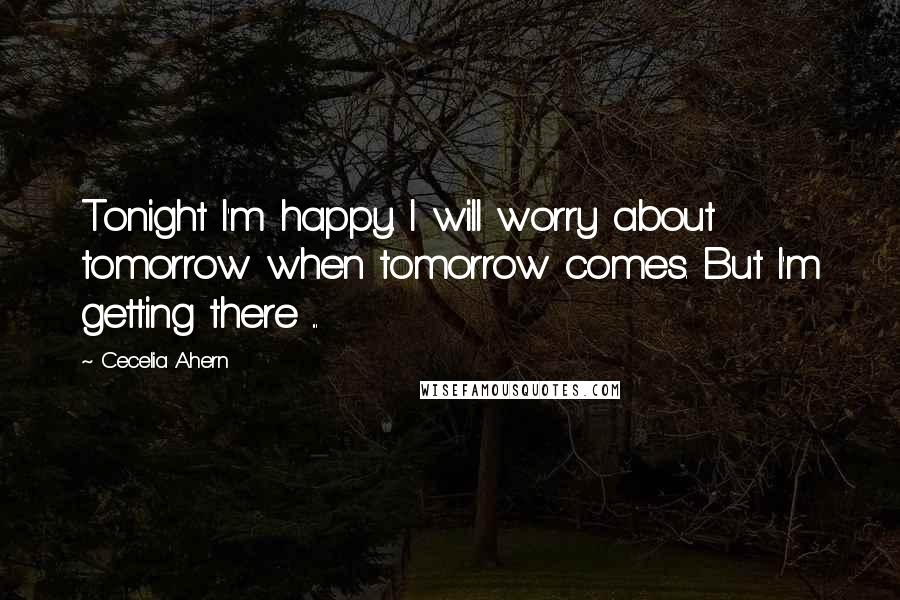 Cecelia Ahern Quotes: Tonight I'm happy. I will worry about tomorrow when tomorrow comes. But I'm getting there ...