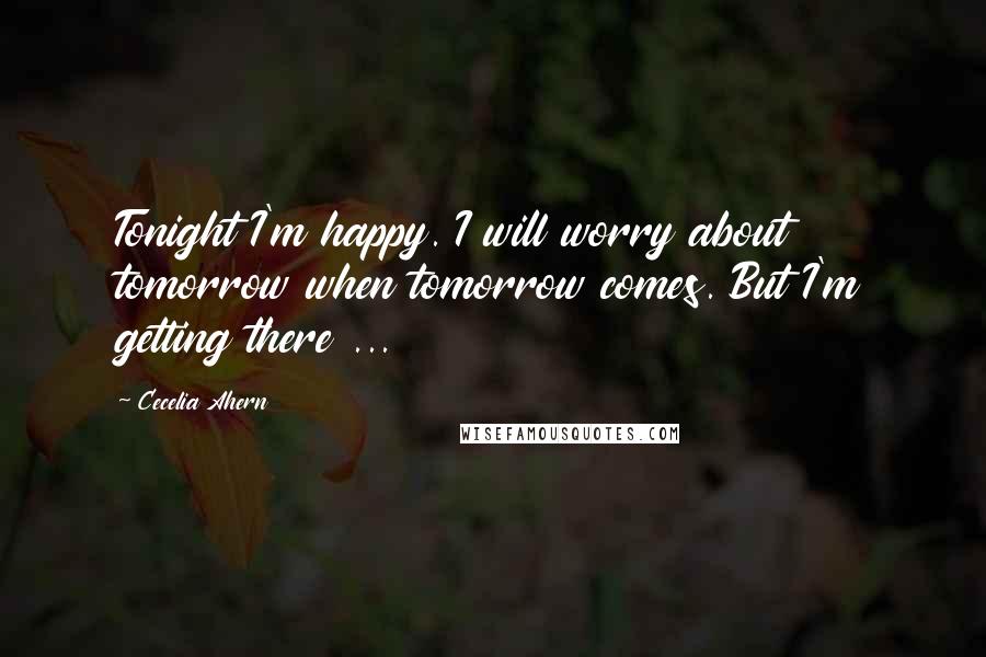 Cecelia Ahern Quotes: Tonight I'm happy. I will worry about tomorrow when tomorrow comes. But I'm getting there ...