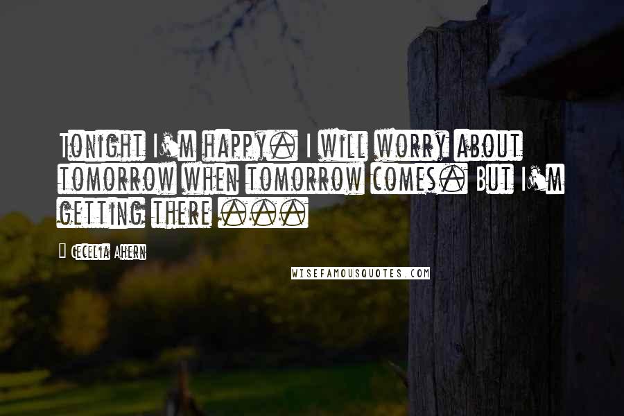 Cecelia Ahern Quotes: Tonight I'm happy. I will worry about tomorrow when tomorrow comes. But I'm getting there ...