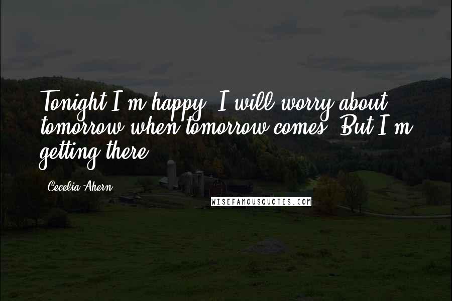 Cecelia Ahern Quotes: Tonight I'm happy. I will worry about tomorrow when tomorrow comes. But I'm getting there ...