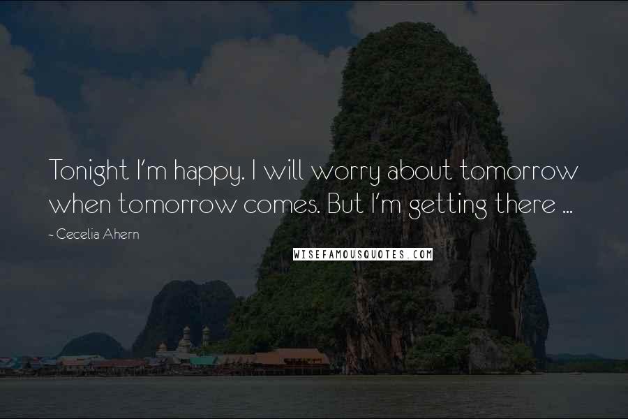 Cecelia Ahern Quotes: Tonight I'm happy. I will worry about tomorrow when tomorrow comes. But I'm getting there ...