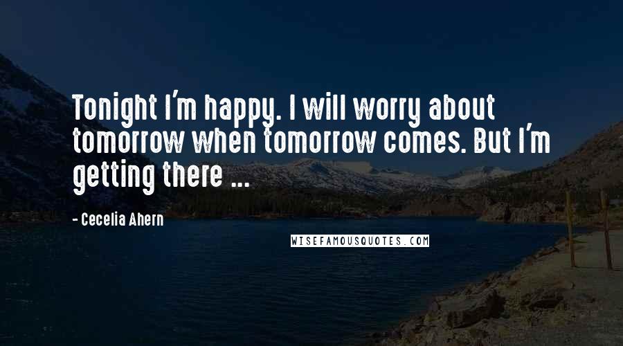 Cecelia Ahern Quotes: Tonight I'm happy. I will worry about tomorrow when tomorrow comes. But I'm getting there ...