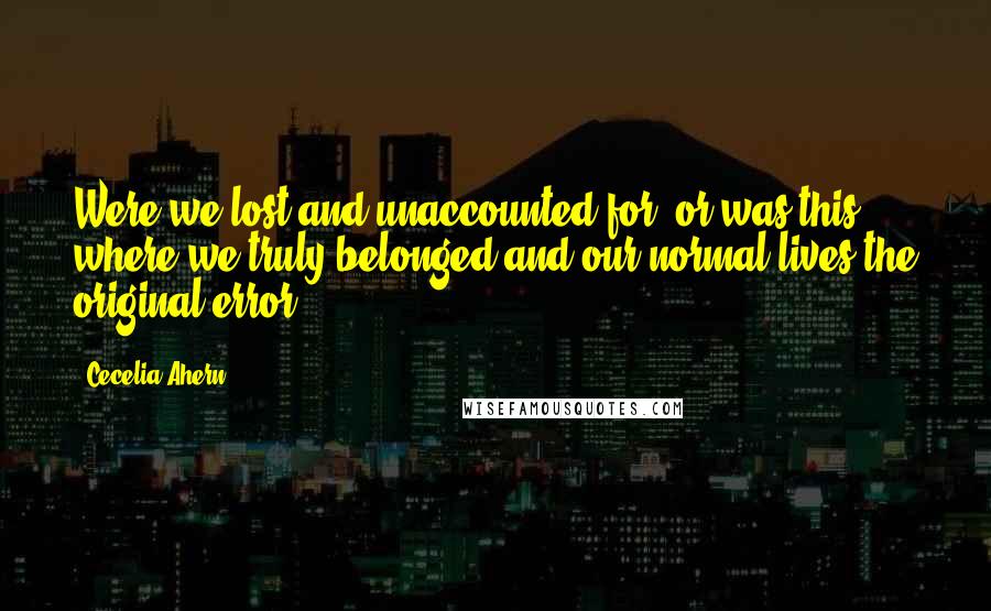 Cecelia Ahern Quotes: Were we lost and unaccounted for, or was this where we truly belonged and our normal lives the original error?
