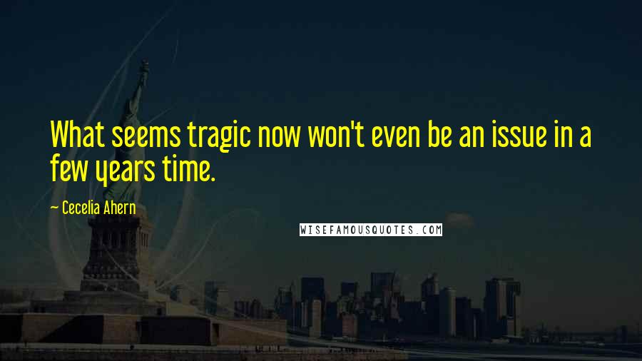 Cecelia Ahern Quotes: What seems tragic now won't even be an issue in a few years time.