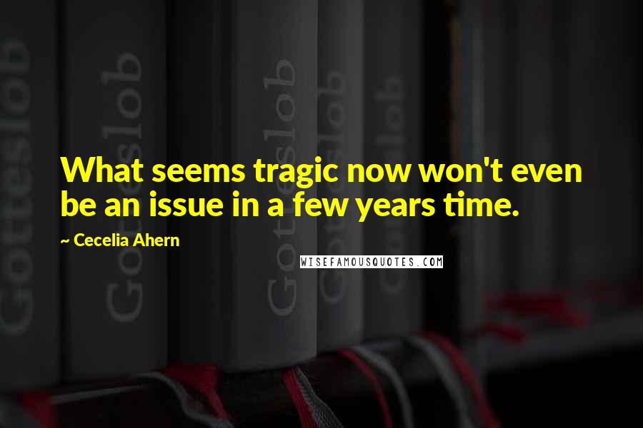 Cecelia Ahern Quotes: What seems tragic now won't even be an issue in a few years time.