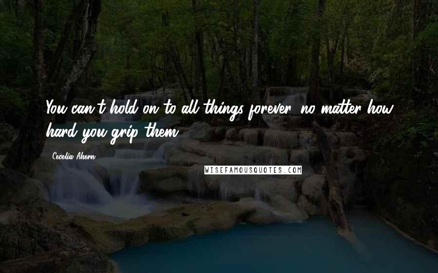 Cecelia Ahern Quotes: You can't hold on to all things forever, no matter how hard you grip them.