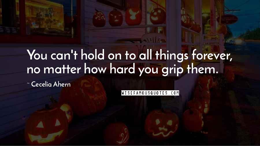 Cecelia Ahern Quotes: You can't hold on to all things forever, no matter how hard you grip them.