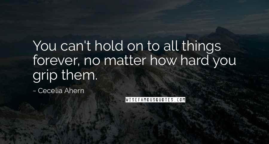 Cecelia Ahern Quotes: You can't hold on to all things forever, no matter how hard you grip them.