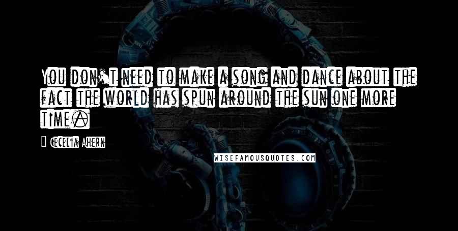 Cecelia Ahern Quotes: You don't need to make a song and dance about the fact the world has spun around the sun one more time.