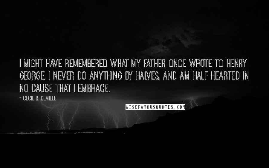 Cecil B. DeMille Quotes: I might have remembered what my father once wrote to Henry George, I never do anything by halves, and am half hearted in no cause that I embrace.