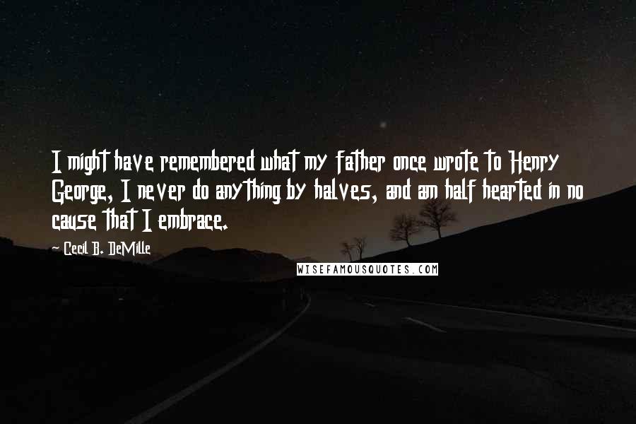 Cecil B. DeMille Quotes: I might have remembered what my father once wrote to Henry George, I never do anything by halves, and am half hearted in no cause that I embrace.