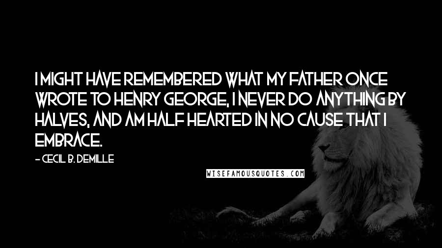 Cecil B. DeMille Quotes: I might have remembered what my father once wrote to Henry George, I never do anything by halves, and am half hearted in no cause that I embrace.