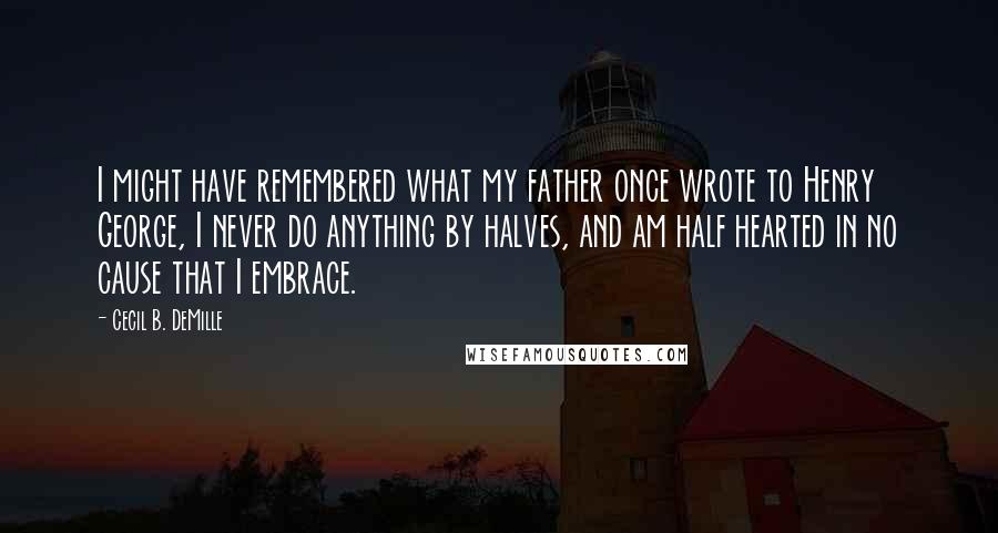 Cecil B. DeMille Quotes: I might have remembered what my father once wrote to Henry George, I never do anything by halves, and am half hearted in no cause that I embrace.