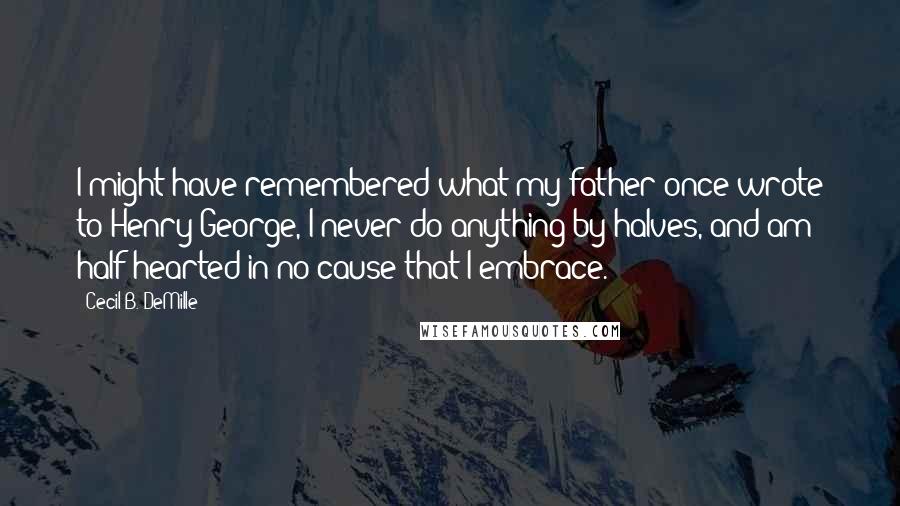 Cecil B. DeMille Quotes: I might have remembered what my father once wrote to Henry George, I never do anything by halves, and am half hearted in no cause that I embrace.