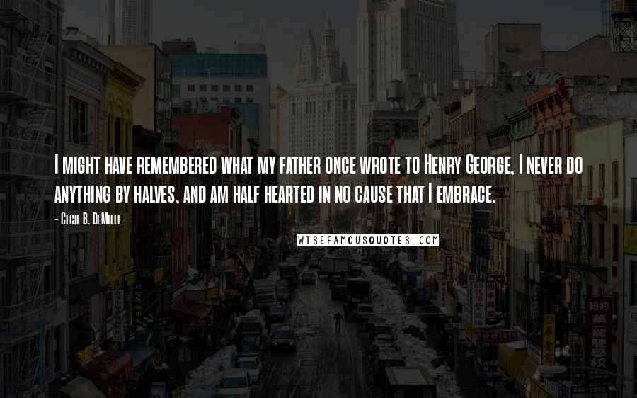 Cecil B. DeMille Quotes: I might have remembered what my father once wrote to Henry George, I never do anything by halves, and am half hearted in no cause that I embrace.