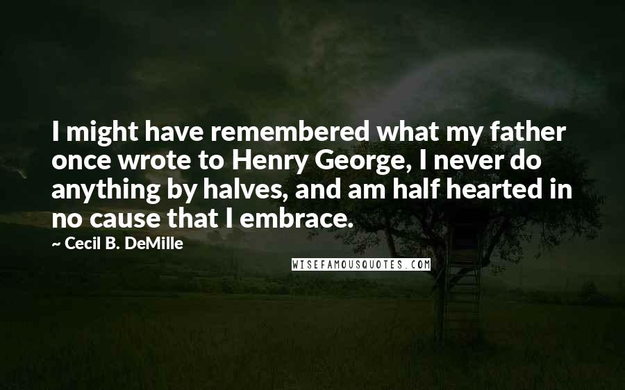 Cecil B. DeMille Quotes: I might have remembered what my father once wrote to Henry George, I never do anything by halves, and am half hearted in no cause that I embrace.