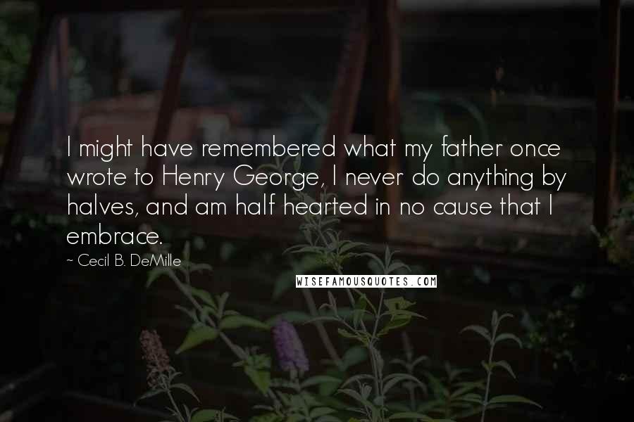 Cecil B. DeMille Quotes: I might have remembered what my father once wrote to Henry George, I never do anything by halves, and am half hearted in no cause that I embrace.