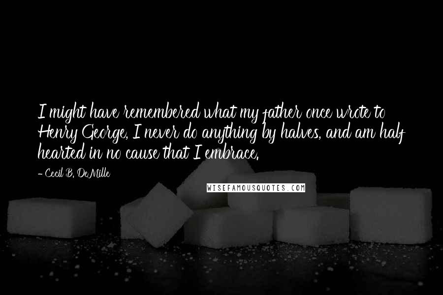 Cecil B. DeMille Quotes: I might have remembered what my father once wrote to Henry George, I never do anything by halves, and am half hearted in no cause that I embrace.