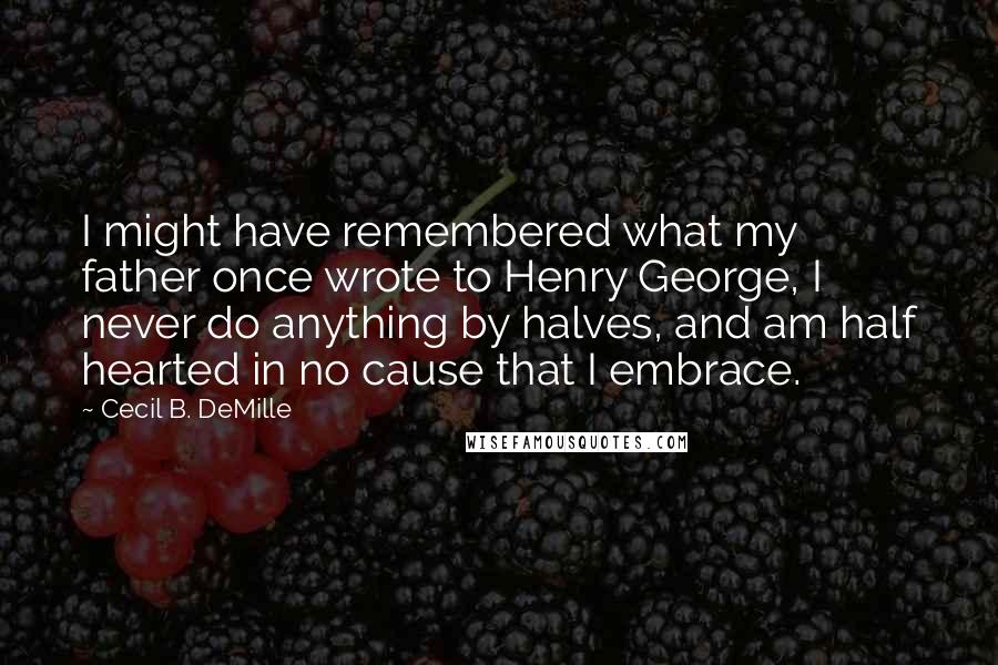 Cecil B. DeMille Quotes: I might have remembered what my father once wrote to Henry George, I never do anything by halves, and am half hearted in no cause that I embrace.