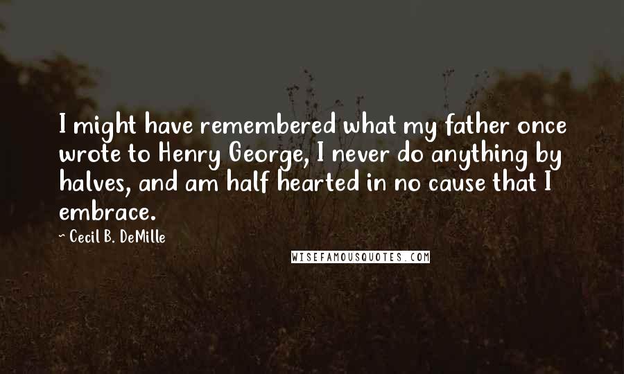 Cecil B. DeMille Quotes: I might have remembered what my father once wrote to Henry George, I never do anything by halves, and am half hearted in no cause that I embrace.