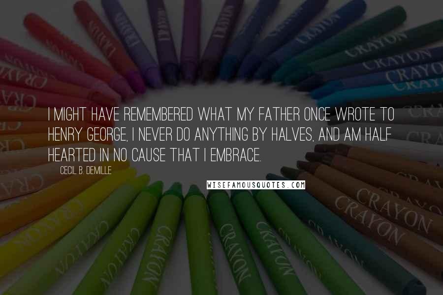 Cecil B. DeMille Quotes: I might have remembered what my father once wrote to Henry George, I never do anything by halves, and am half hearted in no cause that I embrace.