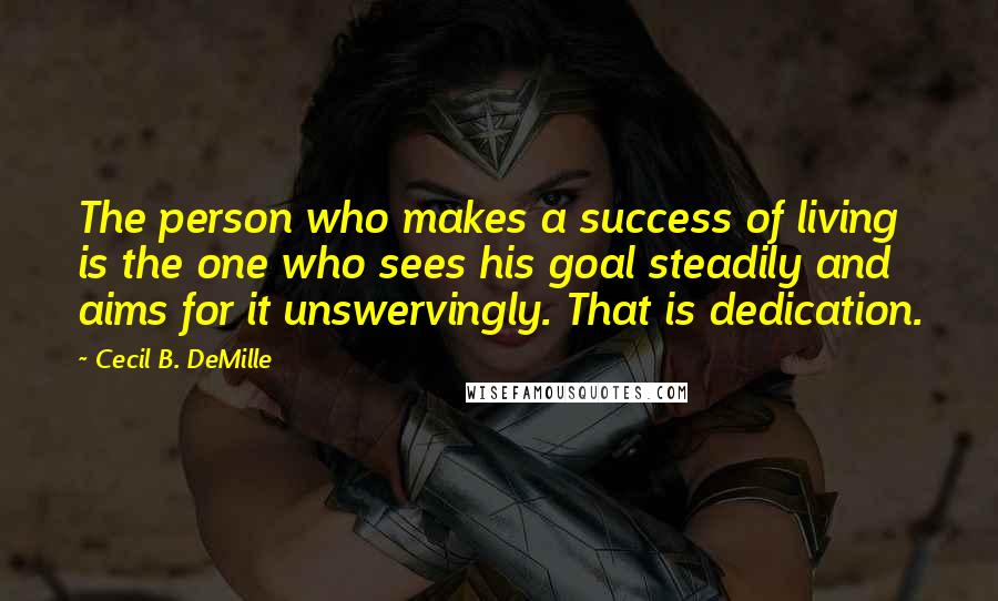 Cecil B. DeMille Quotes: The person who makes a success of living is the one who sees his goal steadily and aims for it unswervingly. That is dedication.