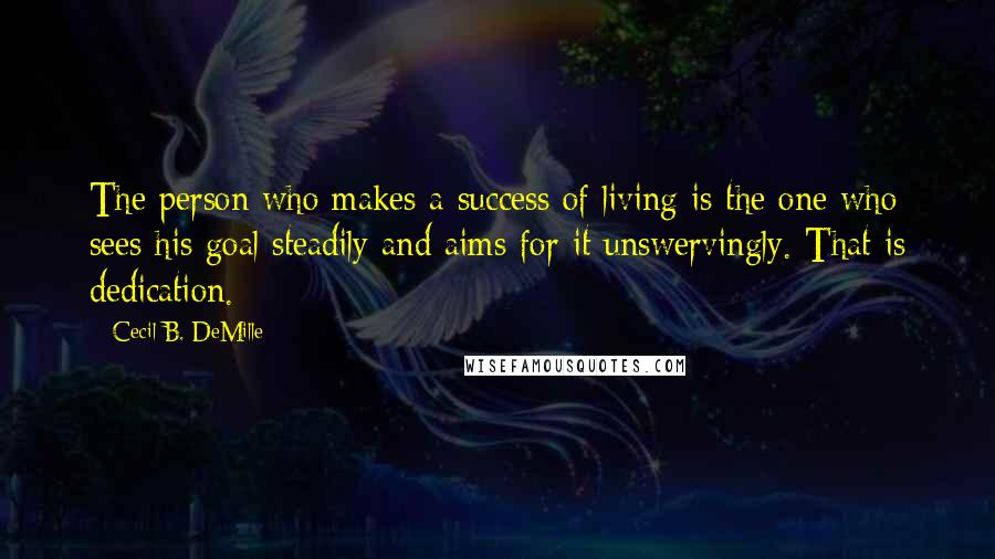 Cecil B. DeMille Quotes: The person who makes a success of living is the one who sees his goal steadily and aims for it unswervingly. That is dedication.