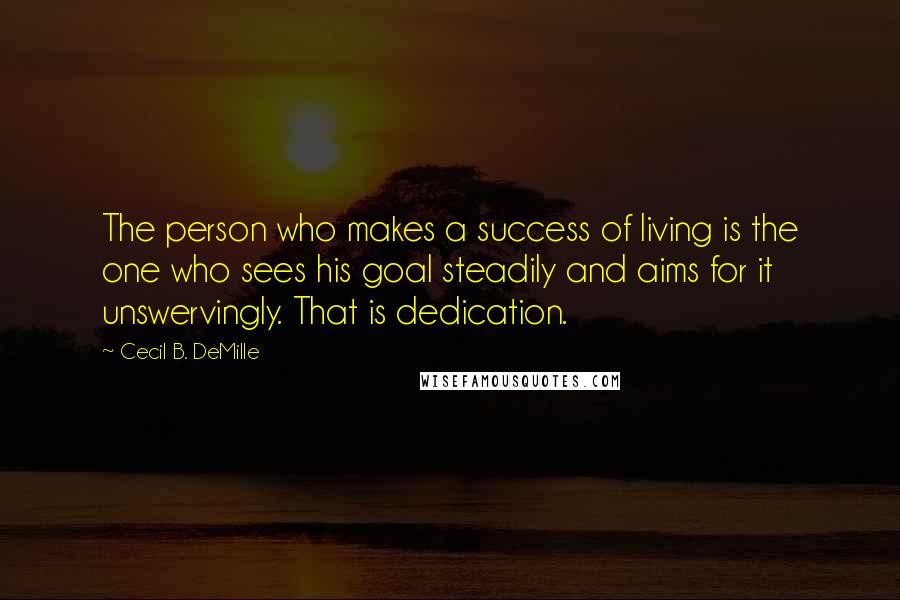 Cecil B. DeMille Quotes: The person who makes a success of living is the one who sees his goal steadily and aims for it unswervingly. That is dedication.