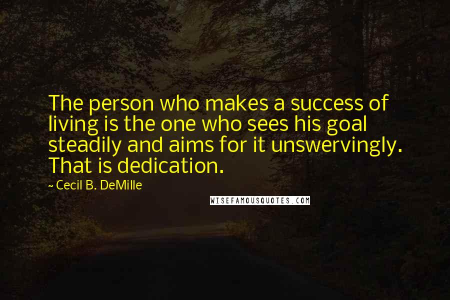 Cecil B. DeMille Quotes: The person who makes a success of living is the one who sees his goal steadily and aims for it unswervingly. That is dedication.