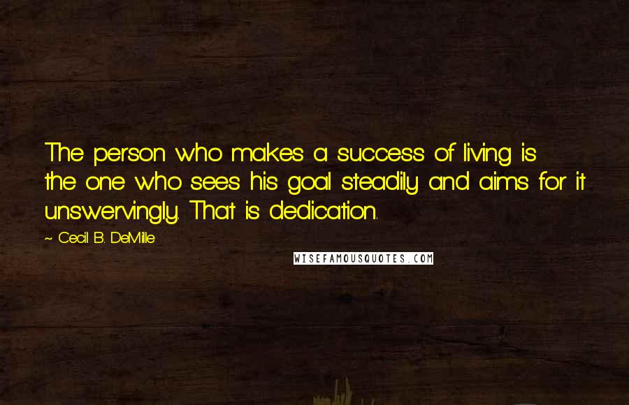 Cecil B. DeMille Quotes: The person who makes a success of living is the one who sees his goal steadily and aims for it unswervingly. That is dedication.