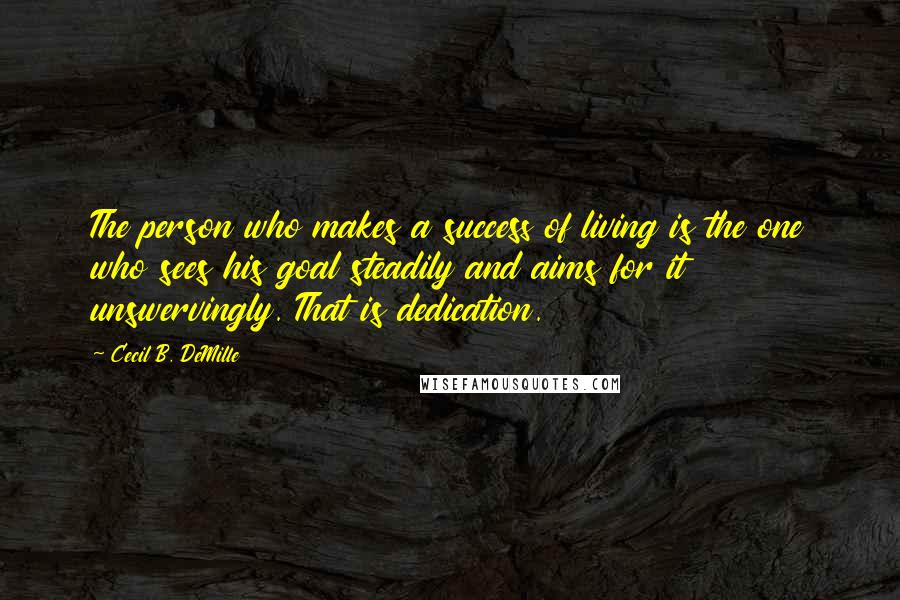 Cecil B. DeMille Quotes: The person who makes a success of living is the one who sees his goal steadily and aims for it unswervingly. That is dedication.