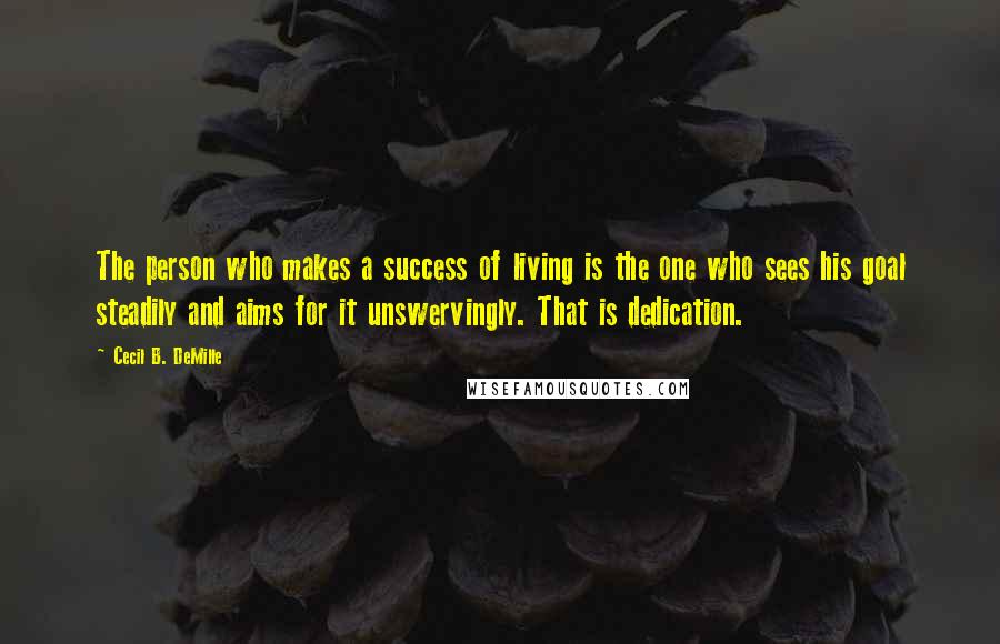 Cecil B. DeMille Quotes: The person who makes a success of living is the one who sees his goal steadily and aims for it unswervingly. That is dedication.