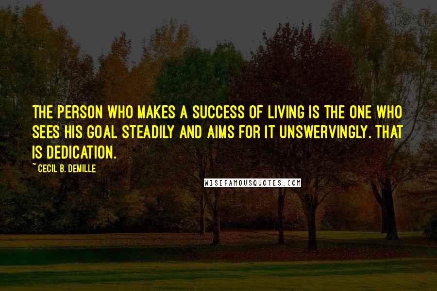 Cecil B. DeMille Quotes: The person who makes a success of living is the one who sees his goal steadily and aims for it unswervingly. That is dedication.