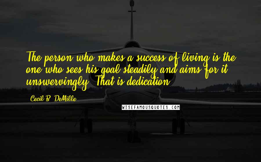 Cecil B. DeMille Quotes: The person who makes a success of living is the one who sees his goal steadily and aims for it unswervingly. That is dedication.