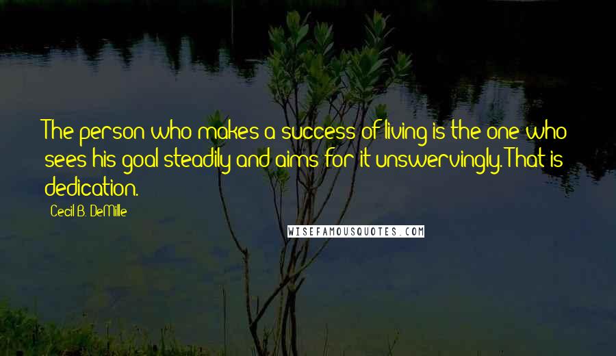 Cecil B. DeMille Quotes: The person who makes a success of living is the one who sees his goal steadily and aims for it unswervingly. That is dedication.