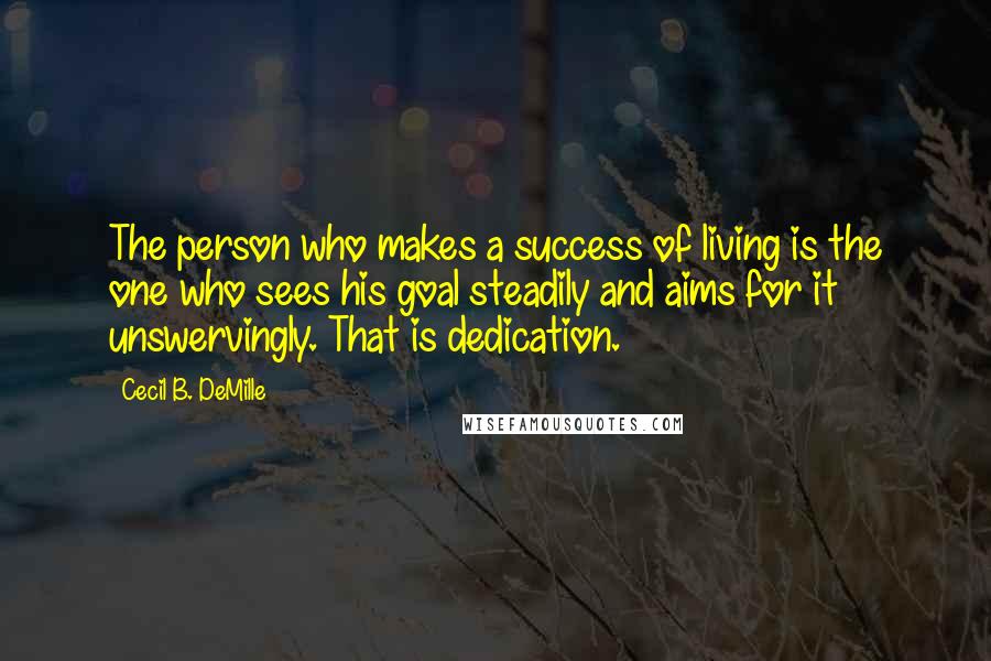 Cecil B. DeMille Quotes: The person who makes a success of living is the one who sees his goal steadily and aims for it unswervingly. That is dedication.