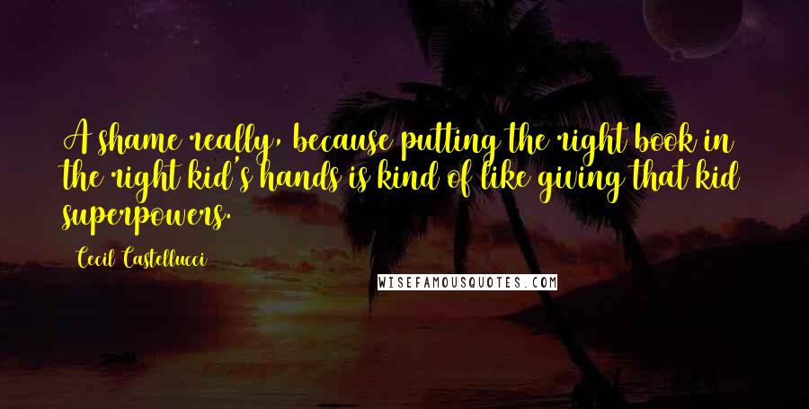 Cecil Castellucci Quotes: A shame really, because putting the right book in the right kid's hands is kind of like giving that kid superpowers.