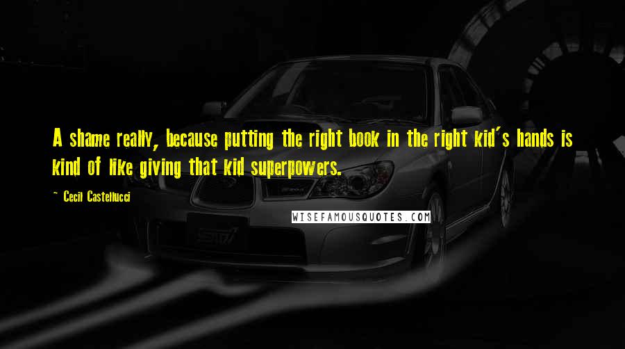 Cecil Castellucci Quotes: A shame really, because putting the right book in the right kid's hands is kind of like giving that kid superpowers.