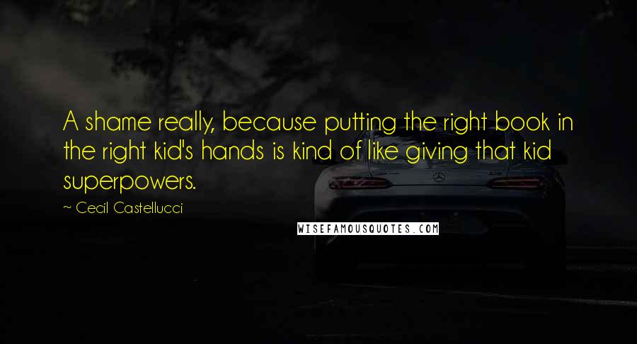 Cecil Castellucci Quotes: A shame really, because putting the right book in the right kid's hands is kind of like giving that kid superpowers.