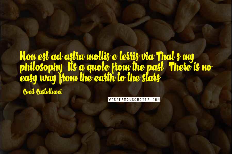 Cecil Castellucci Quotes: Non est ad astra mollis e terris via.That's my philosophy. Its a quote from the past. There is no easy way from the earth to the stars.