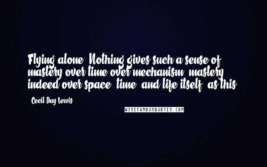 Cecil Day-Lewis Quotes: Flying alone! Nothing gives such a sense of mastery over time over mechanism, mastery indeed over space, time, and life itself, as this.