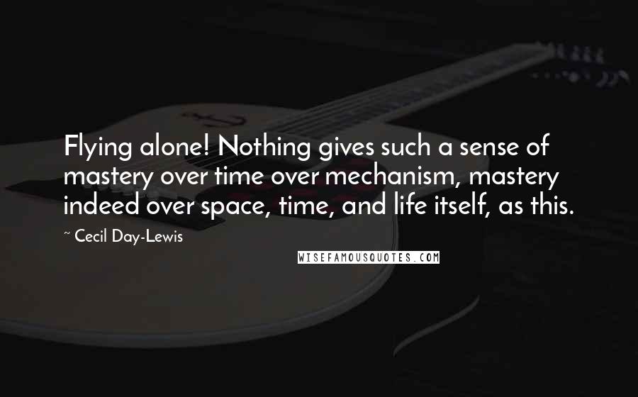 Cecil Day-Lewis Quotes: Flying alone! Nothing gives such a sense of mastery over time over mechanism, mastery indeed over space, time, and life itself, as this.